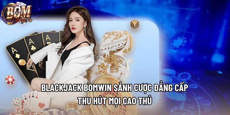 Blackjack Bomwin Sảnh Cược Đẳng Cấp Thu Hút Mọi Cao Thủ