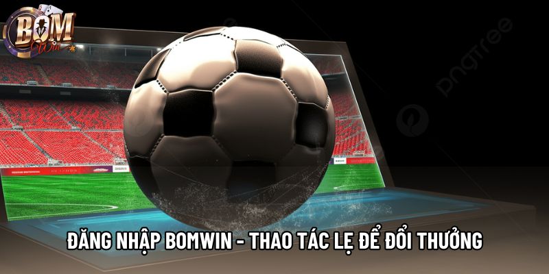 Đăng Nhập Bomwin - Thao Tác Lẹ Để Trải Nghiệm Đổi Thưởng